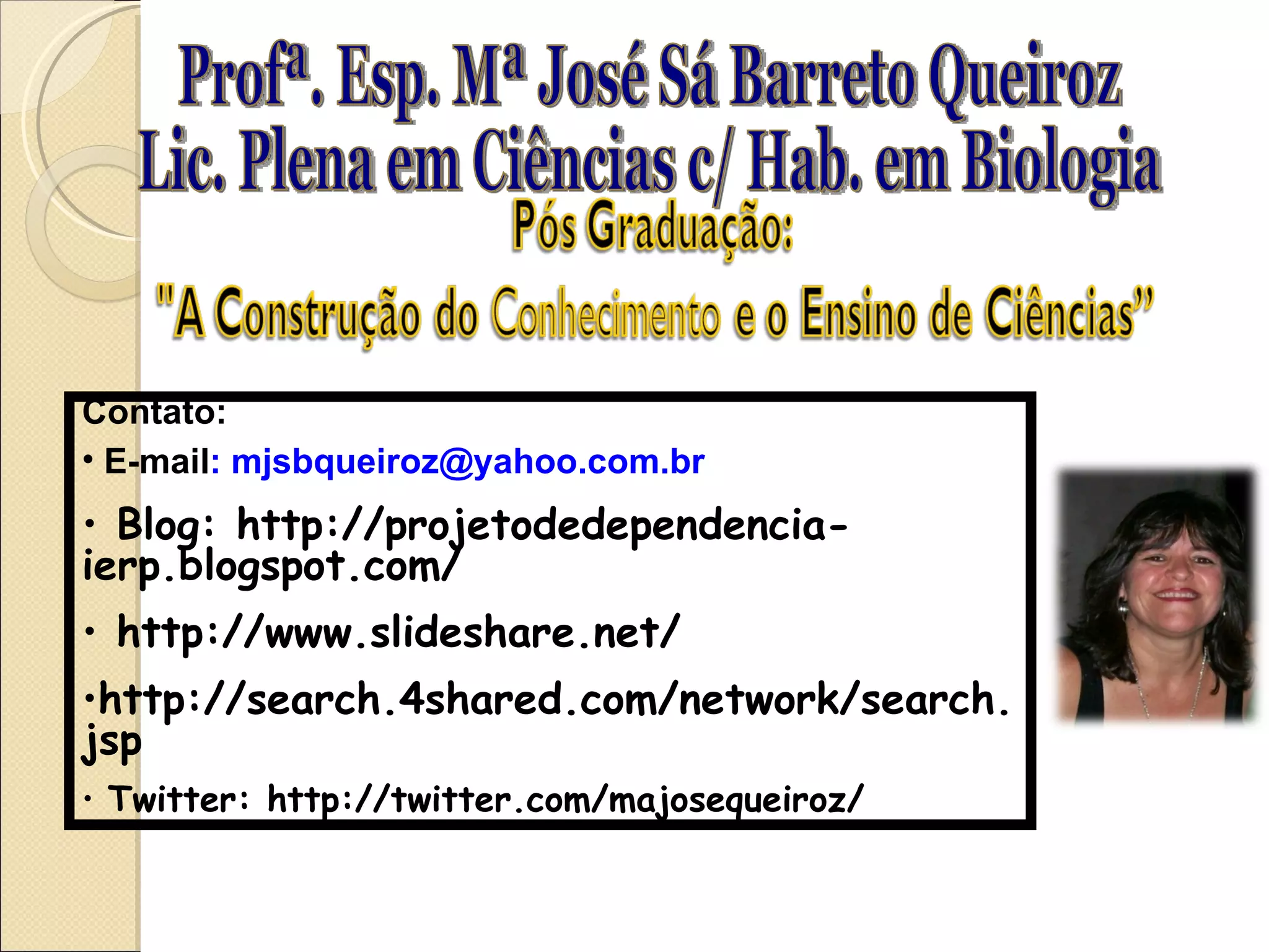 Profª. Esp. Mª José Sá Barreto Queiroz Lic. Plena em Ciências c/ Hab. em Biologia Contato: E-mail : mjsbqueiroz@yahoo.com.br Blog: http://projetodedependencia-ierp.blogspot.com/ http://www.slideshare.net/ http://search.4shared.com/network/search.jsp Twitter: http://twitter.com/majosequeiroz/ 