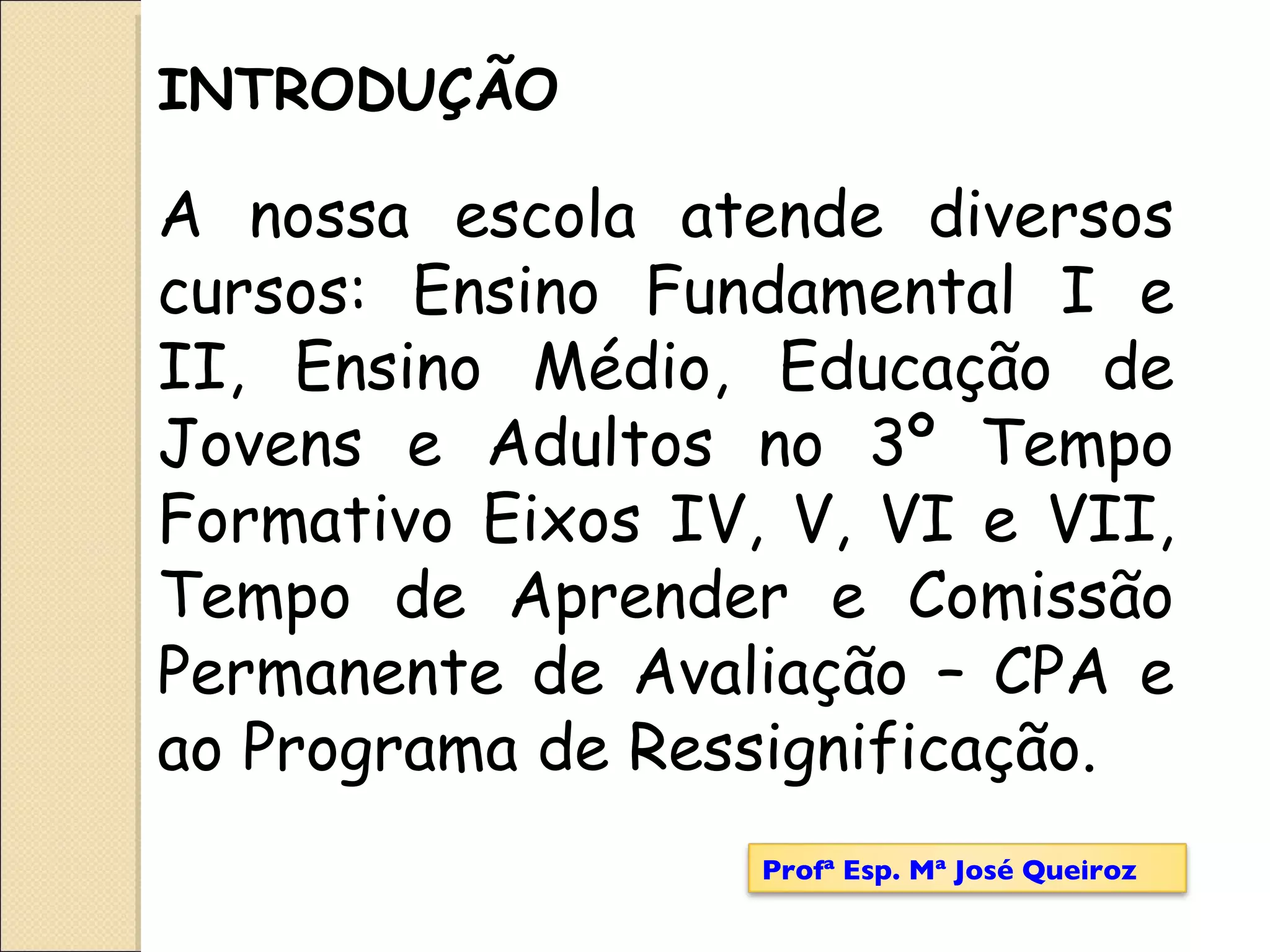 A nossa escola atende diversos cursos: Ensino Fundamental I e II, Ensino Médio, Educação de Jovens e Adultos no 3º Tempo Formativo Eixos IV, V, VI e VII, Tempo de Aprender e Comissão Permanente de Avaliação – CPA e ao Programa de Ressignificação.  INTRODUÇÃO Profª Esp. Mª José Queiroz 
