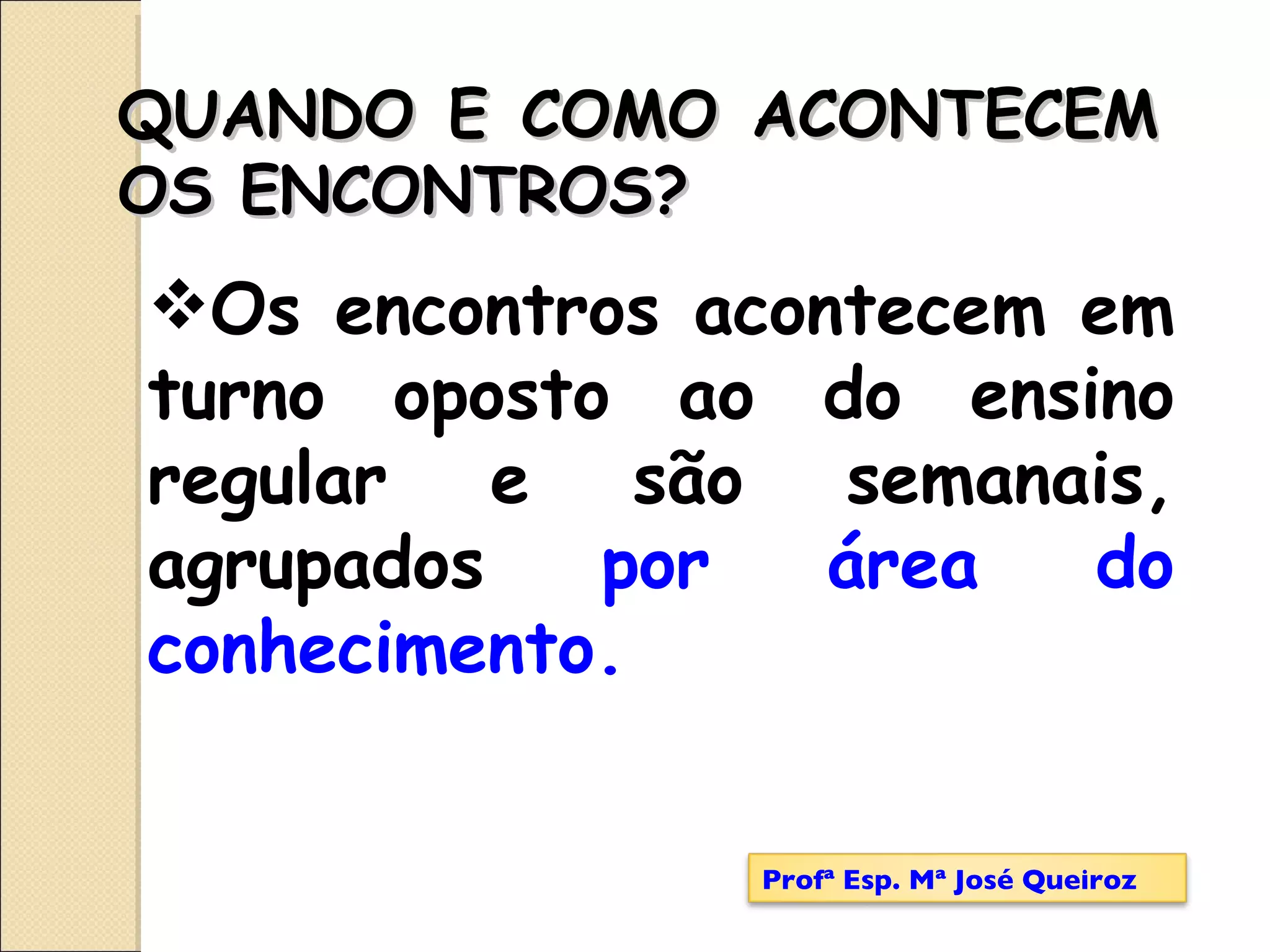 Os encontros acontecem em turno oposto ao do ensino regular e são semanais, agrupados  por área do conhecimento.   QUANDO E COMO ACONTECEM OS ENCONTROS? Profª Esp. Mª José Queiroz 