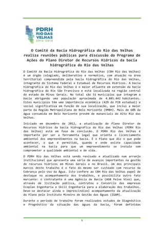  
	
  
	
  
1	
  
	
  
O	
  Comitê	
  da	
  Bacia	
  Hidrográfica	
  do	
  Rio	
  das	
  Velhas	
  
realiza	
  reuniões	
  públicas	
  para	
  discussão	
  do	
  Programa	
  de	
  
Ações	
  do	
  Plano	
  Diretor	
  de	
  Recursos	
  Hídricos	
  da	
  bacia	
  
hidrográfica	
  do	
  Rio	
  das	
  Velhas	
  
O	
  Comitê	
  da	
  Bacia	
  Hidrográfica	
  do	
  Rio	
  das	
  Velhas	
  (CBH	
  Rio	
  das	
  Velhas)	
  
é	
   um	
   órgão	
   colegiado,	
   deliberativo	
   e	
   normativo,	
   com	
   atuação	
   na	
   área	
  
territorial	
   compreendida	
   pela	
   bacia	
   hidrográfica	
   do	
   Rio	
   das	
   Velhas,	
  
integrante	
  do	
  Sistema	
  Federal	
  e	
  Estadual	
  de	
  Recursos	
  Hídricos.	
  A	
  bacia	
  
hidrográfica	
  do	
  Rio	
  das	
  Velhas	
  é	
  o	
  maior	
  afluente	
  em	
  extensão	
  da	
  bacia	
  
hidrográfica	
  do	
  Rio	
  São	
  Francisco	
  e	
  está	
  localizada	
  na	
  região	
  central	
  
do	
  estado	
  de	
  Minas	
  Gerais.	
  No	
  total	
  são	
  51	
  municípios	
  que	
  integram	
  a	
  
bacia	
   abrigando	
   uma	
   população	
   aproximada	
   de	
   4.885.442	
  habitantes.	
  
Estes	
  municípios	
  têm	
  uma	
  importância	
  econômica	
  (42%	
  do	
  PIB	
  estadual)	
  e	
  
social	
  significativa	
  em	
  função	
  de	
  sua	
  localização,	
  que	
  inclui	
  a	
  maior	
  
parte	
  da	
  Região	
  Metropolitana	
  de	
  Belo	
  Horizonte	
  (RMBH).	
  Mais	
  de	
  60%	
  da	
  
água	
  consumida	
  em	
  Belo	
  Horizonte	
  provêm	
  de	
  mananciais	
  do	
  Alto	
  Rio	
  das	
  
Velhas.	
  
Iniciado	
   em	
   dezembro	
   de	
   2012,	
   a	
   atualização	
   do	
   Plano	
   Diretor	
   de	
  
Recursos	
   Hídricos	
   da	
   bacia	
   hidrográfica	
   do	
   Rio	
   das	
   Velhas	
   (PDRH	
   Rio	
  
das	
   Velhas)	
   está	
   em	
   fase	
   de	
   conclusão.	
   O	
   PDRH	
   Rio	
   das	
   Velhas	
   é	
  
importante	
   por	
   ser	
   a	
   ferramenta	
   legal	
   que	
   orienta	
   o	
   licenciamento	
  
ambiental	
  dos	
  empreendimentos	
  na	
  bacia.	
  É	
  o	
  Plano	
  que	
  diz	
  o	
  que	
  pode	
  
acontecer,	
   o	
   que	
   é	
   permitido,	
   quando	
   e	
   onde	
   existe	
   capacidade	
  
ambiental	
   na	
   bacia	
   para	
   que	
   um	
   empreendimento	
   se	
   instale	
   sem	
  
comprometer	
  a	
  qualidade	
  ambiental	
  e	
  de	
  vida.	
  
O	
   PDRH	
   Rio	
   das	
   Velhas	
   está	
   sendo	
   revisado	
   e	
   atualizado	
   num	
   arranjo	
  
institucional	
  que	
  apresenta	
  uma	
  série	
  de	
  avanços	
  importantes	
  na	
  gestão	
  
de	
   recursos	
   hídricos	
   em	
   Minas	
   Gerais	
   e	
   no	
   Brasil.	
   Um	
   dos	
   principais	
  
marcos	
   deste	
   trabalho	
   é	
   o	
   fato	
   do	
   mesmo	
   ser	
   custeado	
   com	
   recurso	
   da	
  
Cobrança	
  pelo	
  Uso	
  da	
  Água.	
  Isto	
  confere	
  ao	
  CBH	
  Rio	
  das	
  Velhas	
  papel	
  de	
  
destaque	
   no	
   acompanhamento	
   dos	
   trabalhos,	
   e	
   possibilita	
   outro	
   fato	
  
marcante:	
  o	
  contratante	
  é	
  uma	
  Agência	
  de	
  Bacia	
  (AGB	
  Peixe	
  Vivo)	
  que,	
  
através	
   de	
   licitação	
   pública,	
   contratou	
   o	
   Consórcio	
   das	
   empresas	
  
Ecoplan	
  Engenharia	
  e	
  Skill	
  Engenharia	
  para	
  a	
  elaboração	
  dos	
  trabalhos.	
  
Deve-­‐se	
  destacar	
  ainda	
  o	
  imprescindível	
  acompanhamento	
  da	
  atualização	
  
do	
  Plano	
  pelo	
  Instituto	
  Mineiro	
  de	
  Gestão	
  das	
  Águas	
  (IGAM).	
  
Durante	
  o	
  período	
  de	
  trabalho	
  foram	
  realizados	
  estudos	
  de	
  Diagnóstico	
  
e	
   Prognóstico	
   da	
   situação	
   das	
   águas	
   da	
   bacia,	
   foram	
   definidas	
  
 