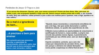 10 GECD - Reunião pública 28/07/2019
Parábolas de Jesus: O Trigo e o Joio
“E os servos lhe disseram: Queres, pois, que vamos arrancá-lo? Porém ele lhes disse: Não; para que, ao
colher o joio, não arranqueis também o trigo com ele. Deixai crescer ambos juntos até à ceifa; e, por ocasião
da ceifa, direi aos ceifeiros: colhei primeiro o joio e atai-o em molhos para o queimar; mas o trigo, ajuntai-o no
meu celeiro.”
“Quando Jesus recomendou o crescimento simultâneo do
joio e do trigo, não quis senão demonstrar a sublime
tolerância celeste, no quadro das experiências da vida.
O Mestre nunca subtraiu as oportunidades de crescimento e
santificação do homem e, nesse sentido, o próprio mal,
oriundo das paixões menos dignas, é pacientemente
examinado por seu infinito amor, sem ser destruído de
pronto.
Importa considerar, portanto, que o joio não
cresce por relaxamento do Lavrador divino, mas
sim porque o otimismo do celeste Semeador
nunca perde a esperança na vitória final do bem.”
Se o mal é a ignorância
do bem...
...é precioso o bem para
ensinar
Não somente para que possamos
exercitar a capacidade de
discernimento, entre um e outro, mas
permitir que os bons exemplos ajam
sobre o mal, tornando-o melhor.
 