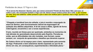 12 GECD - Reunião pública 28/07/2019
Parábolas de Jesus: O Trigo e o Joio
“E os servos lhe disseram: Queres, pois, que vamos arrancá-lo? Porém ele lhes disse: Não; para que, ao
colher o joio, não arranqueis também o trigo com ele. Deixai crescer ambos juntos até à ceifa; e, por ocasião
da ceifa, direi aos ceifeiros: colhei primeiro o joio e atai-o em molhos para o queimar; mas o trigo, ajuntai-o no
meu celeiro.”
“Chegada a inevitável hora da colheita, o joio é reunido e expurgado da
seara do Senhor, pelo funcionamento natural da engrenagem de
quitação dos débitos adquiridos. A lei de causa e efeito, agindo de forma
inderrogável, encaminha o ser a novas experiências.
O joio, reunido em feixes para ser queimado, simboliza os momentos de
real aferição do aprendizado desenvolvido pelo Espírito. Percebe-se,
então, que as dificuldades não vêm isoladas, mas formam, quase
sempre, um conjunto de apreensões e desafios que devemos superar.
No Celeiro divino só há espaço para o bem, representado pela semente
de trigo. Praticando o bem estaremos dando expansão ao que há de
divino em nós, em consequência, experimentando a felicidade plena.”
 