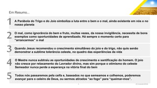 14 GECD - Reunião pública 28/07/2019
Em Resumo...
A Parábola do Trigo e do Joio simboliza a luta entre o bem e o mal, ainda existente em nós e no
nosso planeta
O mal, como ignorância do bem e fruto, muitas vezes, da nossa invigilância, necessita de bons
exemplos como oportunidades de aprendizado. Há sempre o momento certo para
“arrancarmos” o mal
Quando Jesus recomendou o crescimento simultâneo do joio e do trigo, não quis senão
demonstrar a sublime tolerância celeste, no quadro das experiências da vida
O Mestre nunca subtraiu as oportunidades de crescimento e santificação do homem. O joio
não cresce por relaxamento do Lavrador divino, mas sim porque o otimismo do celeste
Semeador nunca perde a esperança na vitória final do bem
1
Todos nós passaremos pela ceifa e, baseados no que semeamos e colhemos, poderemos
avançar para o celeiro de Deus, ou sermos atirados “ao fogo” para “queimar-mos”.
2
3
4
5
 
