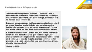 3 GECD - Reunião pública 28/07/2019
Parábolas de Jesus: O Trigo e o Joio
“Propôs-lhes outra parábola, dizendo: O reino dos Céus é
semelhante ao homem que semeia boa semente no seu campo;
mas, dormindo os homens, veio o seu inimigo, e semeou o joio
no meio do trigo, e retirou-se.
E, quando a erva cresceu e frutificou, apareceu também o joio. E
os servos do pai de família, indo ter com ele, disseram-lhe:
Senhor, não semeaste tu no teu campo boa semente? Por que
tem, então, joio? E ele lhes disse: Um inimigo é quem fez isso.
E os servos lhe disseram: Queres, pois, que vamos arrancá-lo?
Porém ele lhes disse: Não; para que, ao colher o joio, não
arranqueis também o trigo com ele. Deixai crescer ambos juntos
até à ceifa; e, por ocasião da ceifa, direi aos ceifeiros: colhei
primeiro o joio e atai-o em molhos para o queimar; mas o trigo,
ajuntai-o no meu celeiro.”
(Mateus, 13:24-30)
 
