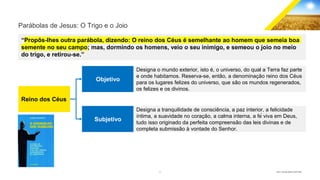 4 GECD - Reunião pública 28/07/2019
Parábolas de Jesus: O Trigo e o Joio
“Propôs-lhes outra parábola, dizendo: O reino dos Céus é semelhante ao homem que semeia boa
semente no seu campo; mas, dormindo os homens, veio o seu inimigo, e semeou o joio no meio
do trigo, e retirou-se.”
Reino dos Céus
Objetivo
Subjetivo
Designa o mundo exterior, isto é, o universo, do qual a Terra faz parte
e onde habitamos. Reserva-se, então, a denominação reino dos Céus
para os lugares felizes do universo, que são os mundos regenerados,
os felizes e os divinos.
Designa a tranquilidade de consciência, a paz interior, a felicidade
íntima, a suavidade no coração, a calma interna, a fé viva em Deus,
tudo isso originado da perfeita compreensão das leis divinas e de
completa submissão à vontade do Senhor.
 