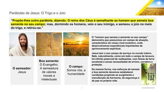 5 GECD - Reunião pública 28/07/2019
Parábolas de Jesus: O Trigo e o Joio
“Propôs-lhes outra parábola, dizendo: O reino dos Céus é semelhante ao homem que semeia boa
semente no seu campo; mas, dormindo os homens, veio o seu inimigo, e semeou o joio no meio
do trigo, e retirou-se.”
O campo:
Somos nós, a
humanidade
O semeador:
Jesus
Boa semente:
O Evangelho.
A semeadura
de valores
morais e
intelectuais
O “homem que semeia a semente no seu campo”
demonstra que possuímos um campo de atuação,
característico do nosso nível evolutivo, onde
desenvolvemos experiências importantes de
aprimoramento espiritual.
Jesus tem o seu campo de serviço no mundo inteiro.
Nele, naturalmente, como em todo o campo de lavoura,
há infinito potencial de realizações, com faixas de terra
excelente e zonas necessitadas de arrimo, corretivo e
proteção.
Da mesma forma, nos esforços de semear
a boa semente devemos estabelecer
condições propícias ao surgimento e
manutenção da harmonia, da segurança e
da paz na própria vida.
 