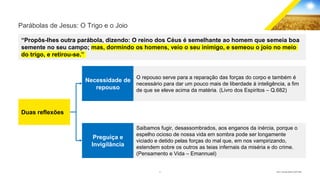 6 GECD - Reunião pública 28/07/2019
Parábolas de Jesus: O Trigo e o Joio
“Propôs-lhes outra parábola, dizendo: O reino dos Céus é semelhante ao homem que semeia boa
semente no seu campo; mas, dormindo os homens, veio o seu inimigo, e semeou o joio no meio
do trigo, e retirou-se.”
Duas reflexões
Necessidade de
repouso
Preguiça e
Invigilância
O repouso serve para a reparação das forças do corpo e também é
necessário para dar um pouco mais de liberdade à inteligência, a fim
de que se eleve acima da matéria. (Livro dos Espiritos – Q.682)
Saibamos fugir, desassombrados, aos enganos da inércia, porque o
espelho ocioso de nossa vida em sombra pode ser longamente
viciado e detido pelas forças do mal que, em nos vampirizando,
estendem sobre os outros as teias infernais da miséria e do crime.
(Pensamento e Vida – Emannuel)
 