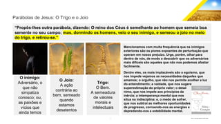 7 GECD - Reunião pública 28/07/2019
Mencionamos com muita frequência que os inimigos
exteriores são os piores expoentes de perturbação que
operam em nosso prejuízo. Urge, porém, olhar para
dentro de nós, de modo a descobrir que os adversários
mais difíceis são aqueles que não nos podemos afastar
facilmente.
Dentre eles, os mais implacáveis são o egoísmo, que
nos impede vejamos as necessidades daqueles que
amamos; o orgulho, que não nos permite acolher a luz
do entendimento; a vaidade, que nos sugere
superestimação do próprio valor; o desâ-
nimo, que nos impele aos princípios da
inércia; a intemperança mental que nos
situa na indisciplina; e, o medo de sofrer,
que nos subtrai as melhores oportunidades
de progresso, corroendo-nos as energias e
depredando-nos a estabilidade mental.
Parábolas de Jesus: O Trigo e o Joio
“Propôs-lhes outra parábola, dizendo: O reino dos Céus é semelhante ao homem que semeia boa
semente no seu campo; mas, dormindo os homens, veio o seu inimigo, e semeou o joio no meio
do trigo, e retirou-se.”
O inimigo:
Adversário, o
que não
simpatiza
conosco; ou,
as paixões e
vícios que
ainda temos
O Joio:
A ação
contrária ao
bem, semeado
quando
estamos
desatentos
Trigo:
O Bem.
A semeadura
de valores
morais e
intelectuais
 