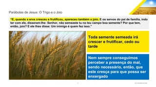 8 GECD - Reunião pública 28/07/2019
Parábolas de Jesus: O Trigo e o Joio
“E, quando a erva cresceu e frutificou, apareceu também o joio. E os servos do pai de família, indo
ter com ele, disseram-lhe: Senhor, não semeaste tu no teu campo boa semente? Por que tem,
então, joio? E ele lhes disse: Um inimigo é quem fez isso.”
Toda semente semeada irá
crescer e frutificar, cedo ou
tarde
Nem sempre conseguimos
perceber a presença do mal,
sendo necessário, então, que
este cresça para que possa ser
enxergado
 