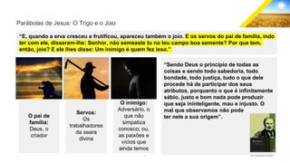 9 GECD - Reunião pública 28/07/2019
Parábolas de Jesus: O Trigo e o Joio
“E, quando a erva cresceu e frutificou, apareceu também o joio. E os servos do pai de família, indo
ter com ele, disseram-lhe: Senhor, não semeaste tu no teu campo boa semente? Por que tem,
então, joio? E ele lhes disse: Um inimigo é quem fez isso.”
O pai de
família:
Deus, o
criador
Servos:
Os
trabalhadores
da seara
divina
“Sendo Deus o princípio de todas as
coisas e sendo todo sabedoria, todo
bondade, todo justiça, tudo o que dele
procede há de participar dos seus
atributos, porquanto o que é infinitamente
sábio, justo e bom nada pode produzir
que seja ininteligente, mau e injusto. O
mal que observamos não pode
ter nele a sua origem”.
O inimigo:
Adversário, o
que não
simpatiza
conosco; ou,
as paixões e
vícios que
ainda temos
 