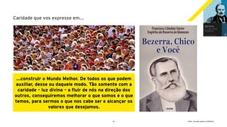 18 GECD - Reunião pública 21/09/2019
Caridade que vos expresse em...
...construir o Mundo Melhor. De todos os que podem
auxiliar, desse ou daquele modo. Tão somente com a
caridade – luz divina – a fluir de nós na direção dos
outros, conseguiremos melhorar o que somos e o que
temos, para sermos o que nos cabe ser e alcançar os
valores que desejamos.
 