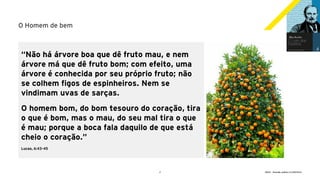 2 GECD - Reunião pública 21/09/2019
O Homem de bem
“Não há árvore boa que dê fruto mau, e nem
árvore má que dê fruto bom; com efeito, uma
árvore é conhecida por seu próprio fruto; não
se colhem figos de espinheiros. Nem se
vindimam uvas de sarças.
O homem bom, do bom tesouro do coração, tira
o que é bom, mas o mau, do seu mal tira o que
é mau; porque a boca fala daquilo de que está
cheio o coração.”
Lucas, 6:43-45
 