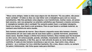 22 GECD - Reunião pública 21/09/2019
A caridade material
“Meus caros amigos, todos os dias ouço alguns de vós dizerem: “Eu sou pobre, não posso
fazer caridade”. E todos os dias vos vejo faltar com a indulgência para com os vossos
semelhantes. Não lhes perdoais coisa alguma e vos transformais, muitas vezes, em juízes
bem severos, sem vos perguntar se estaríeis satisfeitos que fizessem o mesmo convosco.
A indulgência também não é caridade? Se somente podeis fazer a caridade indulgente,
fazei-a ao menos, mas fazei-a com grandeza. Para os que fazem a caridade material, eu
contarei uma história do outro mundo.
Dois homens acabavam de morrer. Deus dissera: enquanto esses dois homens viverem,
colocaremos em um saco cada uma de suas boas ações e, quando morrerem, pesaremos
esses sacos. Quando chegou a última hora desses homens, Deus mandou que lhe levassem
os dois sacos. Um estava pesado, grande, estufado, ressonando o metal dentro dele. O
outro era muito pequeno, e tão fino, que se viam através do pano as raras moedas que
continha. E cada um dos homens reconheceu o que era seu. Aqui está o meu, disse o
primeiro – eu o conheço; fui rico e distribuí bastante. Eis o meu, disse o outro, eu sempre
fui pobre; infelizmente, não tinha quase nada para distribuir.
 