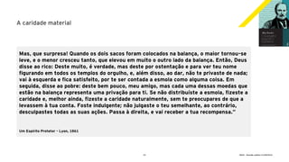 23 GECD - Reunião pública 21/09/2019
A caridade material
Mas, que surpresa! Quando os dois sacos foram colocados na balança, o maior tornou-se
leve, e o menor cresceu tanto, que elevou em muito o outro lado da balança. Então, Deus
disse ao rico: Deste muito, é verdade, mas deste por ostentação e para ver teu nome
figurando em todos os templos do orgulho, e, além disso, ao dar, não te privaste de nada;
vai à esquerda e fica satisfeito, por te ser contada a esmola como alguma coisa. Em
seguida, disse ao pobre: deste bem pouco, meu amigo, mas cada uma dessas moedas que
estão na balança representa uma privação para ti. Se não distribuíste a esmola, fizeste a
caridade e, melhor ainda, fizeste a caridade naturalmente, sem te preocupares de que a
levassem à tua conta. Foste indulgente; não julgaste o teu semelhante, ao contrário,
desculpastes todas as suas ações. Passa à direita, e vai receber a tua recompensa.”
Um Espírito Protetor – Lyon, 1861
 