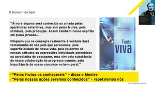 3 GECD - Reunião pública 21/09/2019
O Homem de bem
“Árvore alguma será conhecida ou amada pelas
aparências exteriores, mas sim pelos frutos, pela
utilidade, pela produção. Assim também nosso espírito
em plena jornada...
Ninguém que se consagre realmente à verdade dará
testemunho de nós pelo que parecemos, pela
superficialidade de nossa vida, pela epiderme de
nossas atitudes ou expressões individuais percebidas
ou apreciadas de passagem, mas sim pela substância
de nossa colaboração no progresso comum, pela
importância de nosso concurso no bem geral.”
- “Pelos frutos os conhecereis” – disse o Mestre
- “Pelas nossas ações seremos conhecidos” – repetiremos nós
 