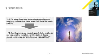 4 GECD - Reunião pública 21/09/2019
O Homem de bem
918. Por quais sinais pode-se reconhecer num homem o
progresso real que deve elevar o seu Espírito na hierarquia
espírita?
— “O Espírito prova a sua elevação quando todos os atos de
sua vida corpórea compõem a prática da lei de Deus e
quando compreende, por antecipação, a vida espiritual.”
 