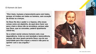 7 GECD - Reunião pública 21/09/2019
O Homem de bem
“Ele é bom, humano e benevolente para com todos,
porque vê irmãos em todos os homens, sem exceção
de etnias ou crenças.
Se Deus lhe deu o poder e a riqueza, olha essas
coisas como um depósito, do qual deve fazer uso
para o bem e disso não se envaidece, porque sabe
que Deus, que os concedeu, poderá igualmente
retirá-los.
Se a ordem social colocou homens sob a sua
dependência, trata-os com bondade e benevolência,
porque são seus iguais perante Deus; usa de sua
autoridade para lhes erguer a moral e não para os
oprimir com o seu orgulho.”
Kardec
 