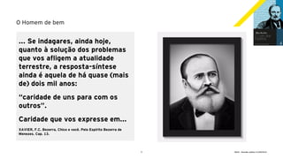 9 GECD - Reunião pública 21/09/2019
O Homem de bem
... Se indagares, ainda hoje,
quanto à solução dos problemas
que vos afligem a atualidade
terrestre, a resposta-síntese
ainda é aquela de há quase (mais
de) dois mil anos:
“caridade de uns para com os
outros”.
Caridade que vos expresse em...
XAVIER, F.C. Bezerra, Chico e você. Pelo Espírito Bezerra de
Menezes. Cap. 13.
 