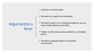 Argumentos a
favor
• Aceleram a disseminação;
• Permitem um registro de prioridade;
• Permitem acesso a um conteúdo acadêmico que de
outro modo poderia ser perdido;
• Podem ser úteis para avanço acadêmico e obtenção
grants;
• Permitem avaliação rápida de resultados
controversos.
 