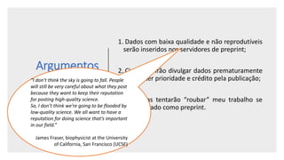 Argumentos
Contra
1. Dados com baixa qualidade e não reprodutíveis
serão inseridos nos servidores de preprint;
2. Cientistas irão divulgar dados prematuramente
para obter prioridade e crédito pela publicação;
3. Cientistas tentarão “roubar” meu trabalho se
for divulgado como preprint.
“I don’t think the sky is going to fall. People
will still be very careful about what they post
because they want to keep their reputation
for posting high-quality science.
So, I don’t think we’re going to be flooded by
low-quality science. We all want to have a
reputation for doing science that’s important
in our field.”
James Fraser, biophysicist at the University
of California, San Francisco (UCSF)
 