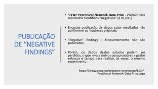 PUBLICAÇÃO
DE “NEGATIVE
FINDINGS”
• “ECNP Preclinical Network Data Prize - Prêmio para
resultados cientificos “negativos” (€10,000 )
• Encoraja publicação de dados cujos resultados não
confirmem as hipoteses originais;
• “Negative” findings – frequentemente não são
publicados;
• Porém, os dados destes estudos podem ser
perdidos, o que leva a outros pesquisadores a gastar
esforços e tempo para realizer, às vezes, o mesmo
experimento.
https://www.ecnp.eu/research-innovation/ECNP-
Preclinical-Network-Data-Prize.aspx
 