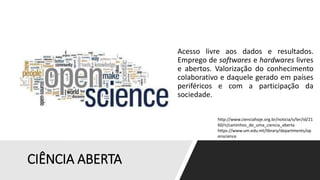CIÊNCIA ABERTA
Acesso livre aos dados e resultados.
Emprego de softwares e hardwares livres
e abertos. Valorização do conhecimento
colaborativo e daquele gerado em países
periféricos e com a participação da
sociedade.
http://www.cienciahoje.org.br/noticia/v/ler/id/21
60/n/caminhos_de_uma_ciencia_aberta
https://www.um.edu.mt/library/departments/op
enscience
 
