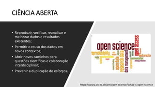 CIÊNCIA ABERTA
• Reproduzir, verificar, reanalisar e
melhorar dados e resultados
existentes;
• Permitir o reuso dos dados em
novos contextos;
• Abrir novos caminhos para
questões científicas e colaboração
interdisciplinar;
• Prevenir a duplicação de esforços.
https://www.cit-ec.de/en/open-science/what-is-open-science
 