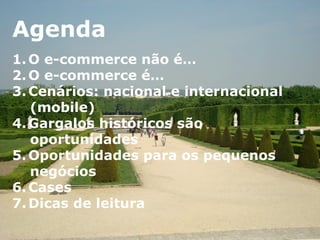 Agenda	
  Agenda
1.  O e-commerce não é…
2.  O e-commerce é…
3.  Cenários: nacional e internacional
(mobile)
4.  Gargalos históricos são oportunidades
5.  Oportunidades para os pequenos
negócios
6.  Cases
7.  Dicas de leitura
Agenda
1. O e-commerce não é…
2. O e-commerce é…
3. Cenários: nacional e internacional
(mobile)
4. Gargalos históricos são
oportunidades
5. Oportunidades para os pequenos
negócios
6. Cases
7. Dicas de leitura
	
  
 