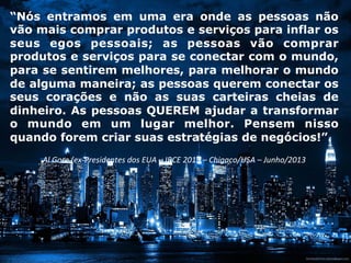 “Nós entramos em uma era onde as pessoas não
vão mais comprar produtos e serviços para inflar os
seus egos pessoais; as pessoas vão comprar
produtos e serviços para se conectar com o mundo,
para se sentirem melhores, para melhorar o mundo
de alguma maneira; as pessoas querem conectar os
seus corações e não as suas carteiras cheias de
dinheiro. As pessoas QUEREM ajudar a transformar
o mundo em um lugar melhor. Pensem nisso
quando forem criar suas estratégias de negócios!”.
	
  
Al	
  Gore	
  (ex-­‐Presidentes	
  dos	
  EUA	
  –	
  IRCE	
  2013	
  –	
  Chigaco/USA	
  –	
  Junho/2013	
  
	
  
 