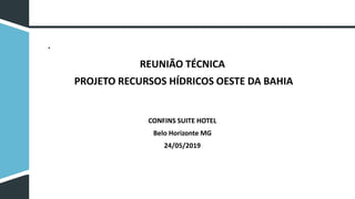 REUNIÃO TÉCNICA
PROJETO RECURSOS HÍDRICOS OESTE DA BAHIA
CONFINS SUITE HOTEL
Belo Horizonte MG
24/05/2019
•
 