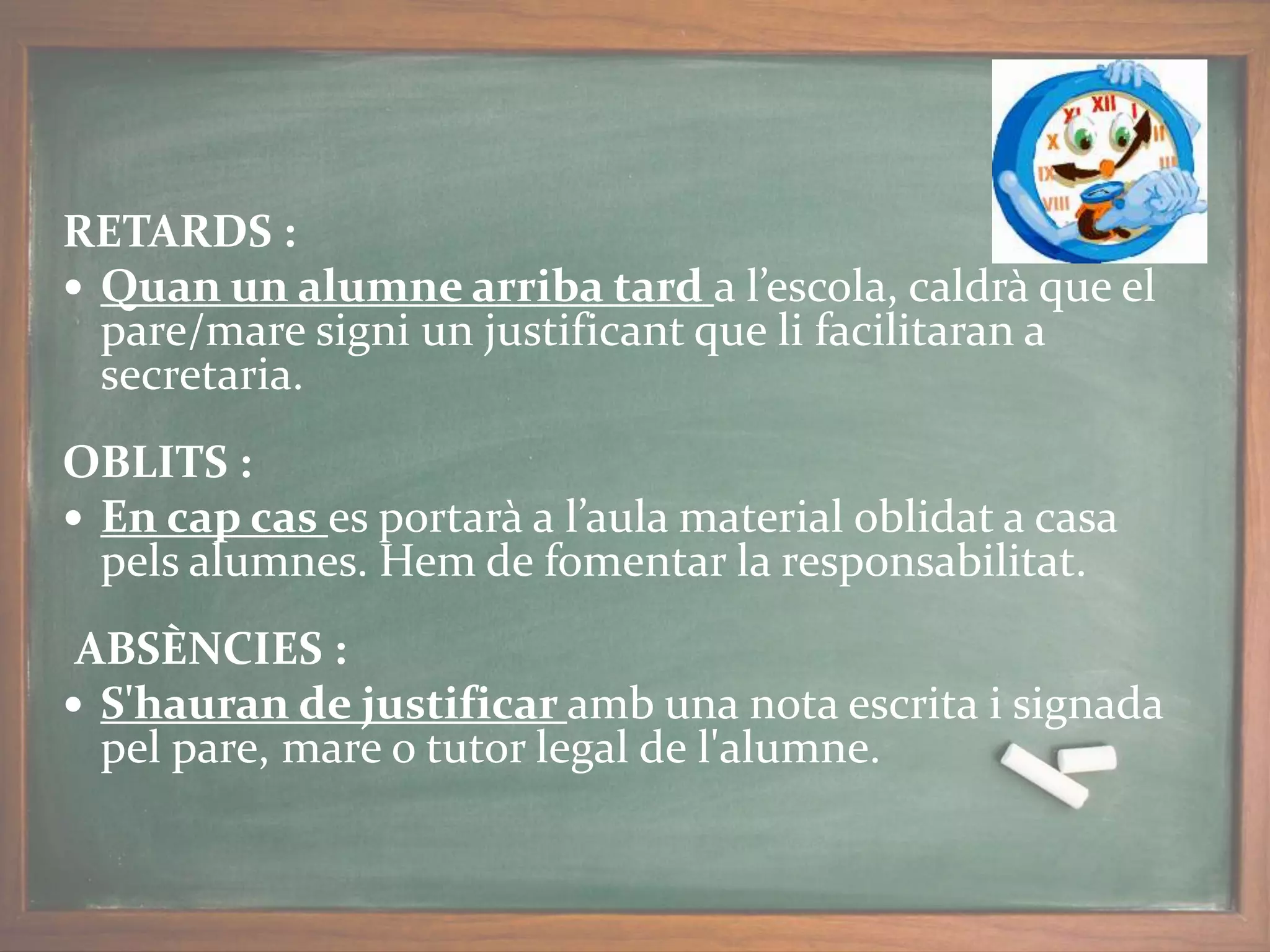 RETARDS :
 Quan un alumne arriba tard a l’escola, caldrà que el
pare/mare signi un justificant que li facilitaran a
secretaria.
OBLITS :
 En cap cas es portarà a l’aula material oblidat a casa
pels alumnes. Hem de fomentar la responsabilitat.
ABSÈNCIES :
 S'hauran de justificar amb una nota escrita i signada
pel pare, mare o tutor legal de l'alumne.
 