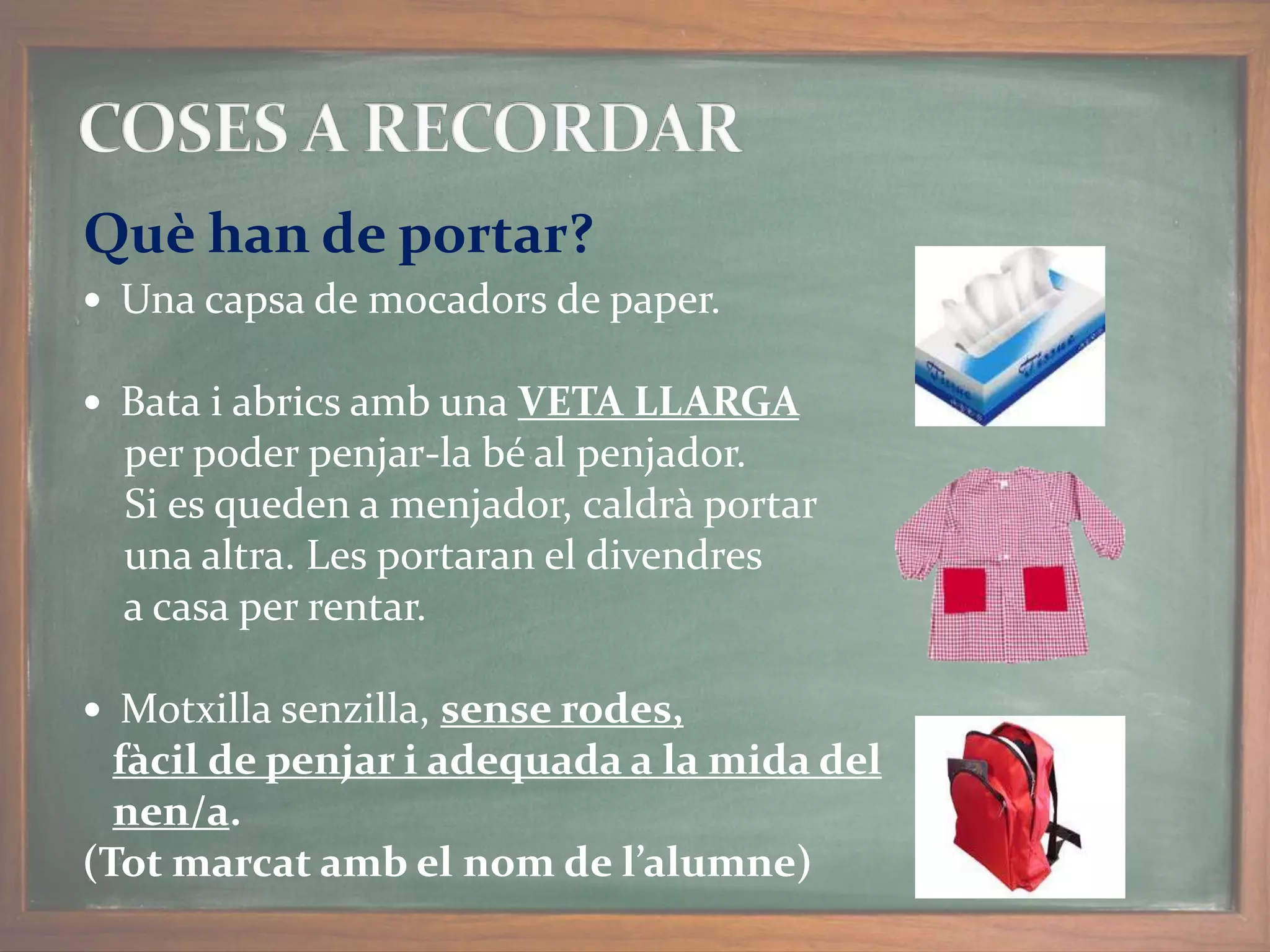  Una capsa de mocadors de paper.
 Bata i abrics amb una VETA LLARGA
per poder penjar-la bé al penjador.
Si es queden a menjador, caldrà portar
una altra. Les portaran el divendres
a casa per rentar.
 Motxilla senzilla, sense rodes,
fàcil de penjar i adequada a la mida del
nen/a.
(Tot marcat amb el nom de l’alumne)
Què han de portar?
 