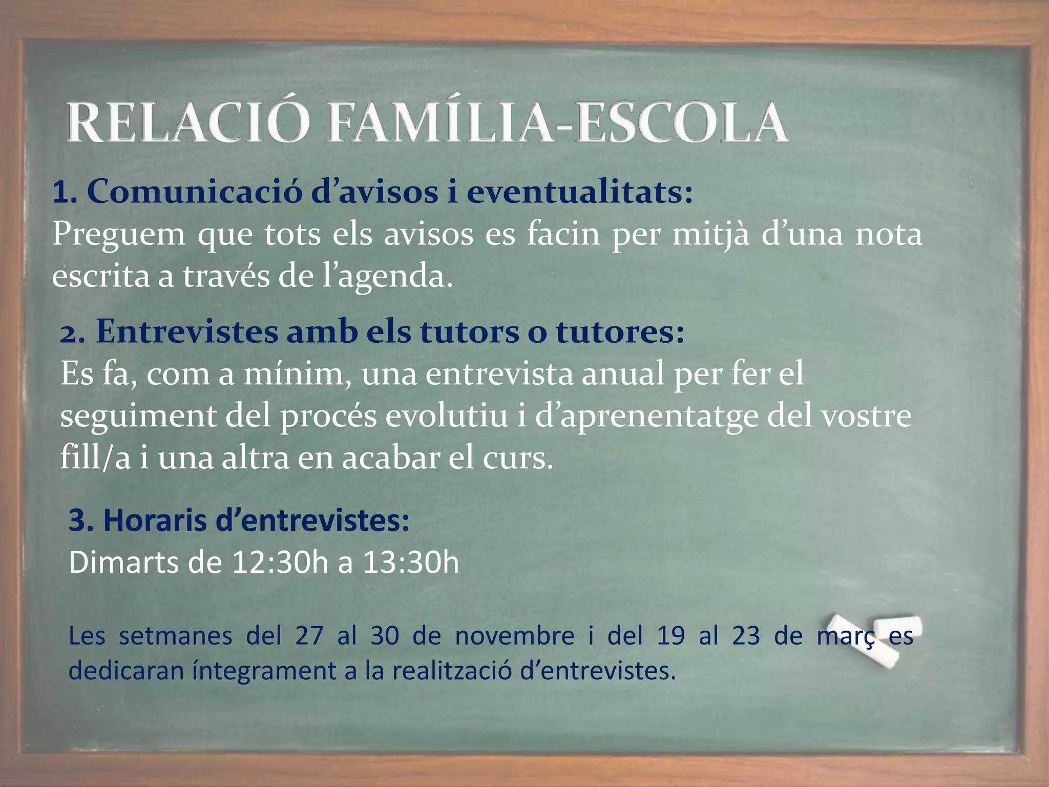 1. Comunicació d’avisos i eventualitats:
Preguem que tots els avisos es facin per mitjà d’una nota
escrita a través de l’agenda.
2. Entrevistes amb els tutors o tutores:
Es fa, com a mínim, una entrevista anual per fer el
seguiment del procés evolutiu i d’aprenentatge del vostre
fill/a i una altra en acabar el curs.
3. Horaris d’entrevistes:
Dimarts de 12:30h a 13:30h
Les setmanes del 27 al 30 de novembre i del 19 al 23 de març es
dedicaran íntegrament a la realització d’entrevistes.
 