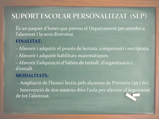 És un paquet d’hores que preveu el Departament per atendre a
l’alumnat i la seva diversitat.
FINALITAT:
- Afavorir i adquirir el procés de lectura, comprensió i escriptura.
- Afavorir i adquirir habilitats matemàtiques.
- Afavorir l’adquisició d’hàbits de treball, d’organització i
d’estudi.
MODALITATS:
- Ampliació de l’horari lectiu pels alumnes de Primària (2n i 6è).
- Intervenció de dos mestres dins l’aula per afavorir el seguiment
de tot l’alumnat.
 