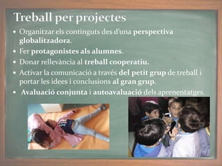  Organitzar els continguts des d’una perspectiva
globalitzadora.
 Fer protagonistes als alumnes.
 Donar rellevància al treball cooperatiu.
 Activar la comunicació a través del petit grup de treball i
portar les idees i conclusions al gran grup.
 Avaluació conjunta i autoavaluació dels aprenentatges.
 
