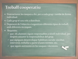  S’estructuren les tasques a fer, per a cada grup i també de forma
individual.
 Cada grup té uns rols a distribuir.
 Depenent de l’objectiu s’organitzen diferents tipus de treball,
amb diferents tècniques.
 Requisits:
 que els alumnes siguin responsables a nivell individual, per
després assumir la responsabilitat del grup.
 que sàpiguen desenvolupar habilitats socials: escoltar,
intervenir, treballar a partir d’unes normes, etc.
 que siguin autònoms en les tasques i decisions.
 
