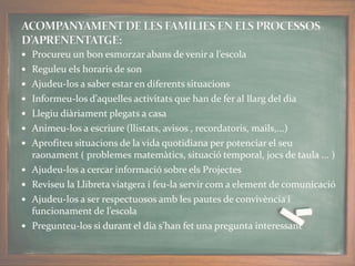  Procureu un bon esmorzar abans de venir a l’escola
 Reguleu els horaris de son
 Ajudeu-los a saber estar en diferents situacions
 Informeu-los d’aquelles activitats que han de fer al llarg del dia
 Llegiu diàriament plegats a casa
 Animeu-los a escriure (llistats, avisos , recordatoris, mails,...)
 Aprofiteu situacions de la vida quotidiana per potenciar el seu
raonament ( problemes matemàtics, situació temporal, jocs de taula ... )
 Ajudeu-los a cercar informació sobre els Projectes
 Reviseu la Llibreta viatgera i feu-la servir com a element de comunicació
 Ajudeu-los a ser respectuosos amb les pautes de convivència i
funcionament de l’escola
 Pregunteu-los si durant el dia s’han fet una pregunta interessant
 