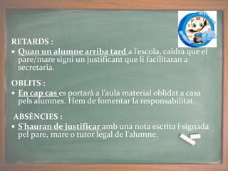 RETARDS :
 Quan un alumne arriba tard a l’escola, caldrà que el
pare/mare signi un justificant que li facilitaran a
secretaria.
OBLITS :
 En cap cas es portarà a l’aula material oblidat a casa
pels alumnes. Hem de fomentar la responsabilitat.
ABSÈNCIES :
 S'hauran de justificar amb una nota escrita i signada
pel pare, mare o tutor legal de l'alumne.
 