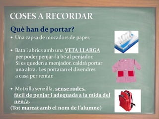  Una capsa de mocadors de paper.
 Bata i abrics amb una VETA LLARGA
per poder penjar-la bé al penjador.
Si es queden a menjador, caldrà portar
una altra. Les portaran el divendres
a casa per rentar.
 Motxilla senzilla, sense rodes,
fàcil de penjar i adequada a la mida del
nen/a.
(Tot marcat amb el nom de l’alumne)
Què han de portar?
 