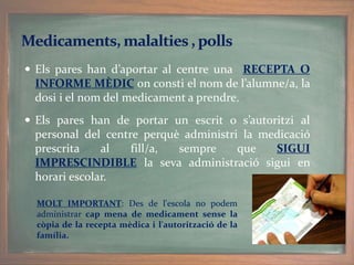  Els pares han d’aportar al centre una RECEPTA O
INFORME MÈDIC on consti el nom de l’alumne/a, la
dosi i el nom del medicament a prendre.
 Els pares han de portar un escrit o s’autoritzi al
personal del centre perquè administri la medicació
prescrita al fill/a, sempre que SIGUI
IMPRESCINDIBLE la seva administració sigui en
horari escolar.
MOLT IMPORTANT: Des de l'escola no podem
administrar cap mena de medicament sense la
còpia de la recepta mèdica i l'autorització de la
família.
 