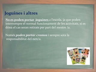 Joguines i altres
No es poden portar joguines a l’escola, ja que poden
interrompre el normal funcionament de les activitats, si es
dóna el cas seran retirats per part del mestre /a.
Només poden portar cromos i sempre sota la
responsabilitat del nen/a.
 