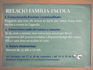 1. Comunicació d’avisos i eventualitats:
Preguem que tots els avisos es facin per mitjà d’una nota
escrita a través de l’agenda.
2. Entrevistes amb els tutors o tutores:
Es fa, com a mínim, una entrevista anual per fer el
seguiment del procés evolutiu i d’aprenentatge del vostre
fill/a i una altra en acabar el curs.
3. Horaris d’entrevistes:
Dimarts de 12:30h a 13:30h
Les setmanes del 27 al 30 de novembre i del 19 al 23 de març es
dedicaran íntegrament a la realització d’entrevistes.
 