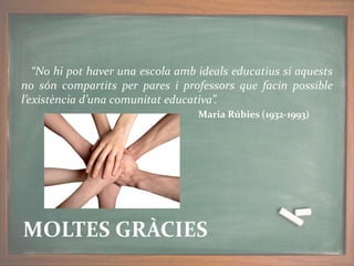 “No hi pot haver una escola amb ideals educatius si aquests
no són compartits per pares i professors que facin possible
l’existència d’una comunitat educativa”.
Maria Rúbies (1932-1993)
MOLTES GRÀCIES
 