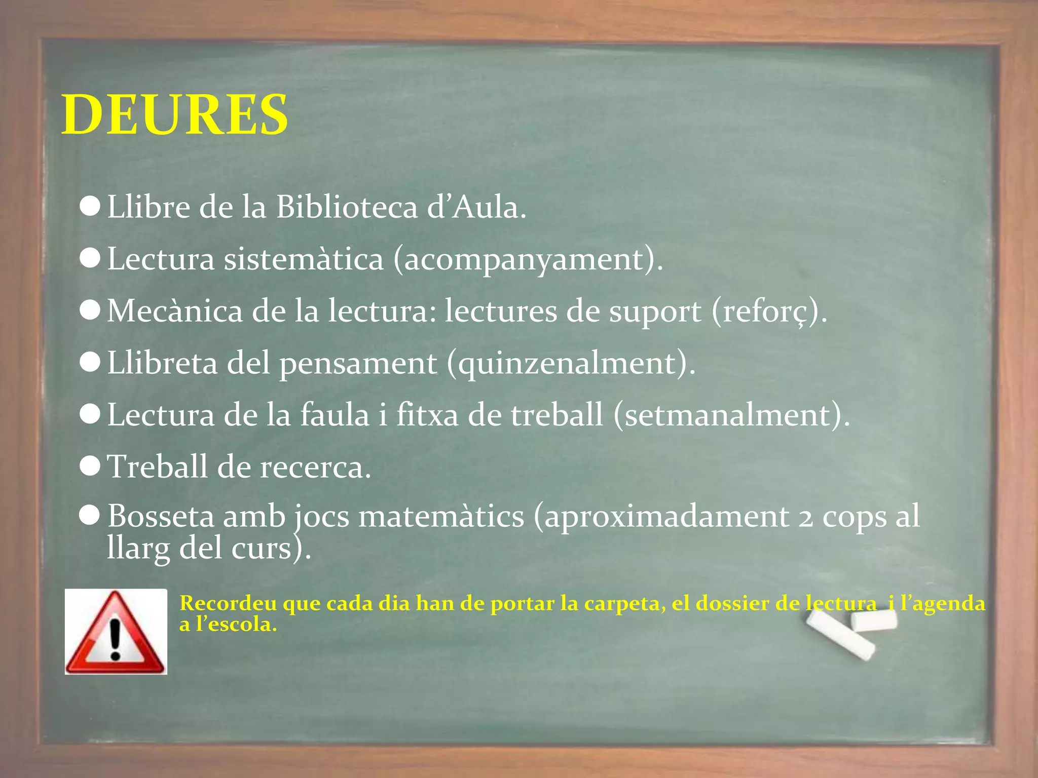 DEURES
⚫Llibre de la Biblioteca d’Aula.
⚫Lectura sistemàtica (acompanyament).
⚫Mecànica de la lectura: lectures de suport (reforç).
⚫Llibreta del pensament (quinzenalment).
⚫Lectura de la faula i fitxa de treball (setmanalment).
⚫Treball de recerca.
⚫Bosseta amb jocs matemàtics (aproximadament 2 cops al
llarg del curs).
Recordeu que cada dia han de portar la carpeta, el dossier de lectura i l’agenda
a l’escola.
 