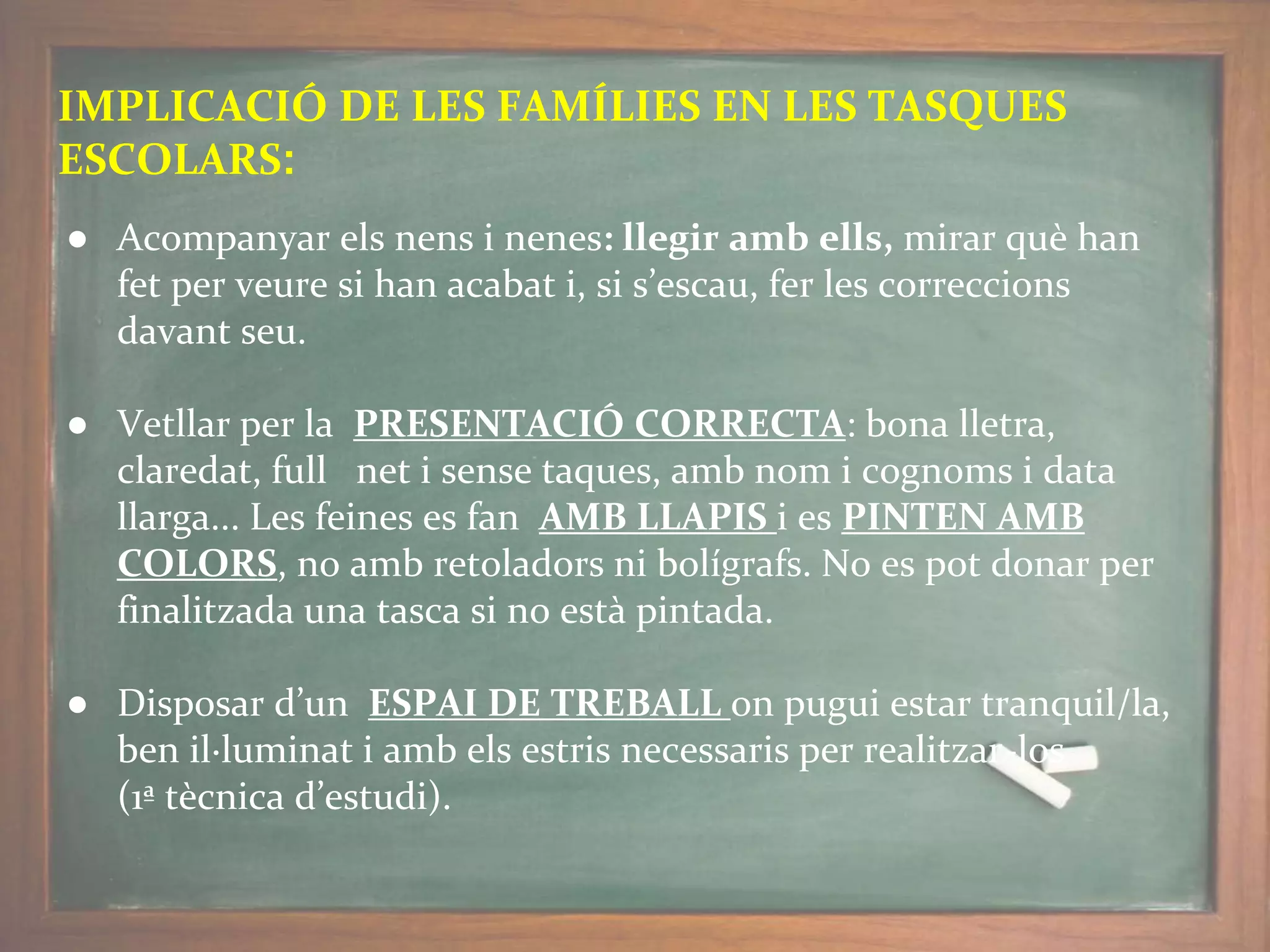 IMPLICACIÓ DE LES FAMÍLIES EN LES TASQUES
ESCOLARS:
● Acompanyar els nens i nenes: llegir amb ells, mirar què han
fet per veure si han acabat i, si s’escau, fer les correccions
davant seu.
● Vetllar per la PRESENTACIÓ CORRECTA: bona lletra,
claredat, full net i sense taques, amb nom i cognoms i data
llarga... Les feines es fan AMB LLAPIS i es PINTEN AMB
COLORS, no amb retoladors ni bolígrafs. No es pot donar per
finalitzada una tasca si no està pintada.
● Disposar d’un ESPAI DE TREBALL on pugui estar tranquil/la,
ben il·luminat i amb els estris necessaris per realitzar-los
(1ª tècnica d’estudi).
 