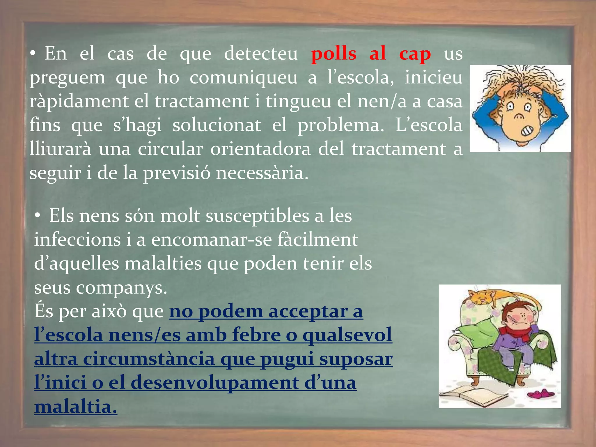 • En el cas de que detecteu polls al cap us
preguem que ho comuniqueu a l’escola, inicieu
ràpidament el tractament i tingueu el nen/a a casa
fins que s’hagi solucionat el problema. L’escola
lliurarà una circular orientadora del tractament a
seguir i de la previsió necessària.
• Els nens són molt susceptibles a les
infeccions i a encomanar-se fàcilment
d’aquelles malalties que poden tenir els
seus companys.
És per això que no podem acceptar a
l’escola nens/es amb febre o qualsevol
altra circumstància que pugui suposar
l’inici o el desenvolupament d’una
malaltia.
 