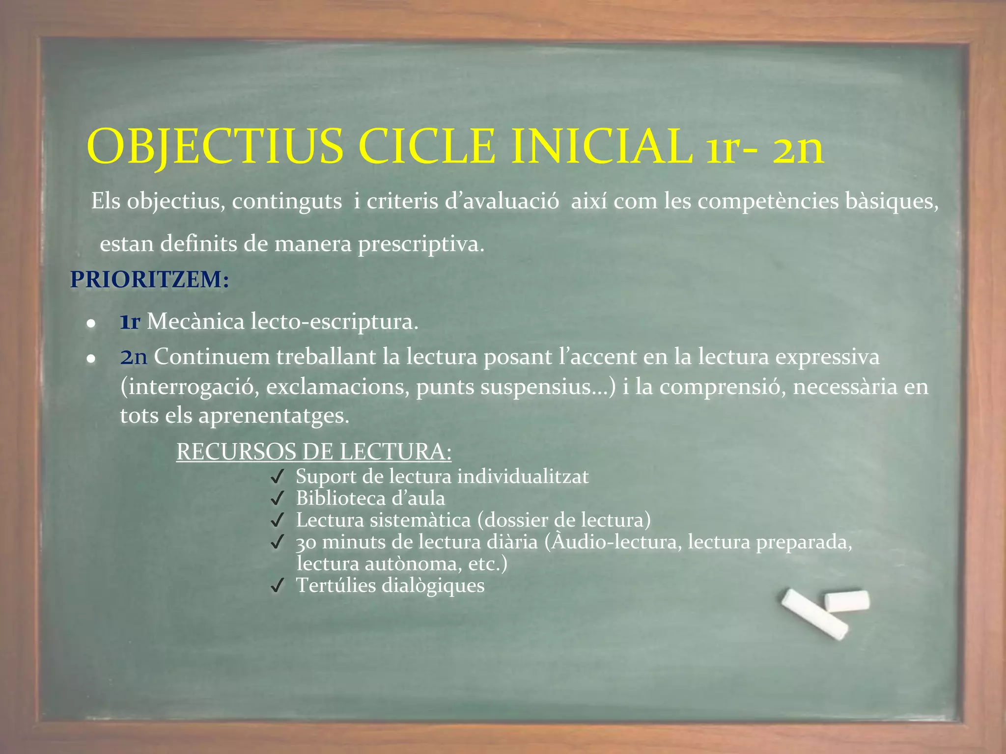 Els objectius, continguts i criteris d’avaluació així com les competències bàsiques,
estan definits de manera prescriptiva.
PRIORITZEM:
● 1r Mecànica lecto-escriptura.
● 2n Continuem treballant la lectura posant l’accent en la lectura expressiva
(interrogació, exclamacions, punts suspensius…) i la comprensió, necessària en
tots els aprenentatges.
RECURSOS DE LECTURA:
✔ Suport de lectura individualitzat
✔ Biblioteca d’aula
✔ Lectura sistemàtica (dossier de lectura)
✔ 30 minuts de lectura diària (Àudio-lectura, lectura preparada,
lectura autònoma, etc.)
✔ Tertúlies dialògiques
OBJECTIUS CICLE INICIAL 1r- 2n
 