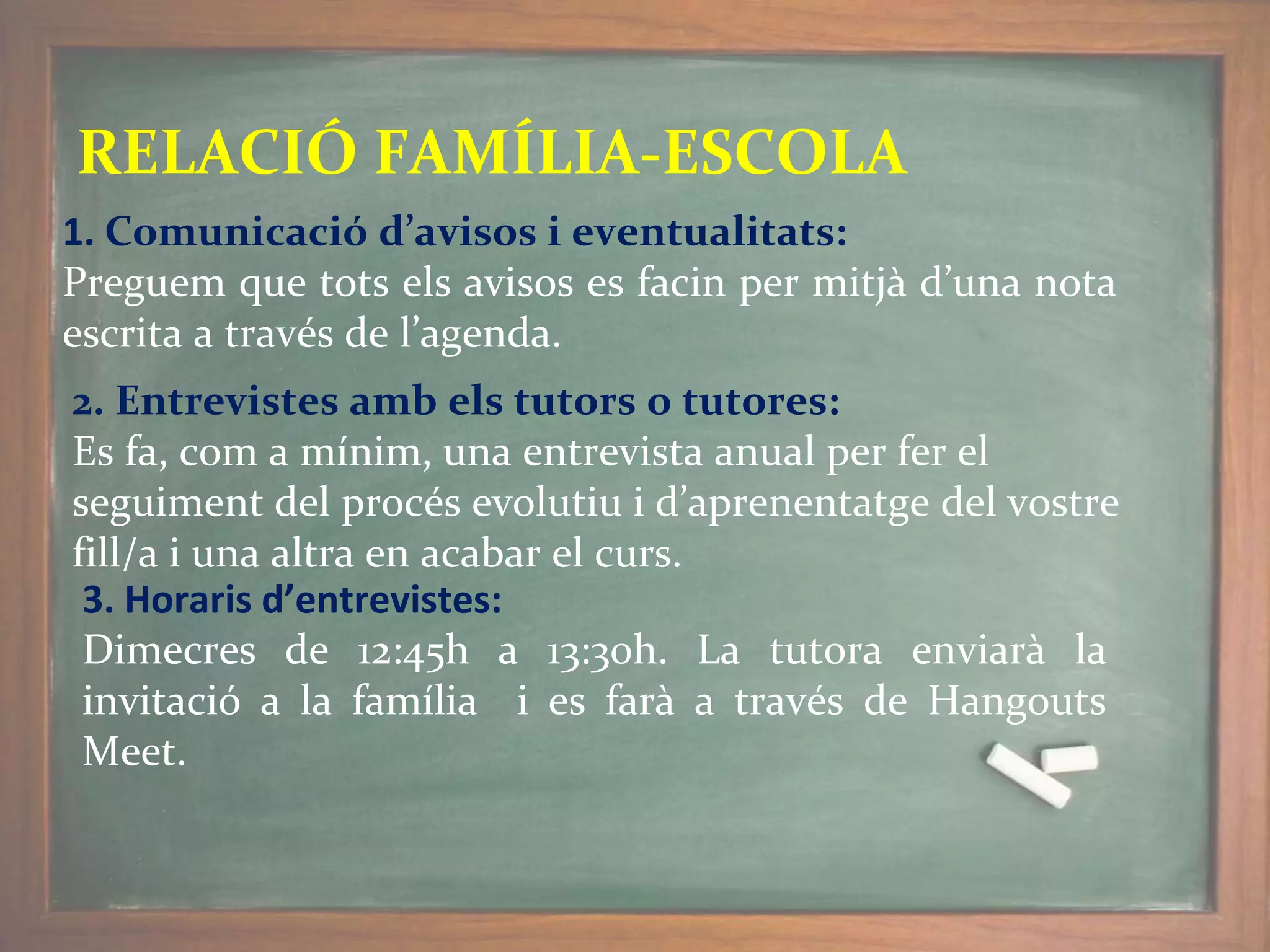 RELACIÓ FAMÍLIA-ESCOLA
1. Comunicació d’avisos i eventualitats:
Preguem que tots els avisos es facin per mitjà d’una nota
escrita a través de l’agenda.
2. Entrevistes amb els tutors o tutores:
Es fa, com a mínim, una entrevista anual per fer el
seguiment del procés evolutiu i d’aprenentatge del vostre
fill/a i una altra en acabar el curs.
3. Horaris d’entrevistes:
Dimecres de 12:45h a 13:30h. La tutora enviarà la
invitació a la família i es farà a través de Hangouts
Meet.
 