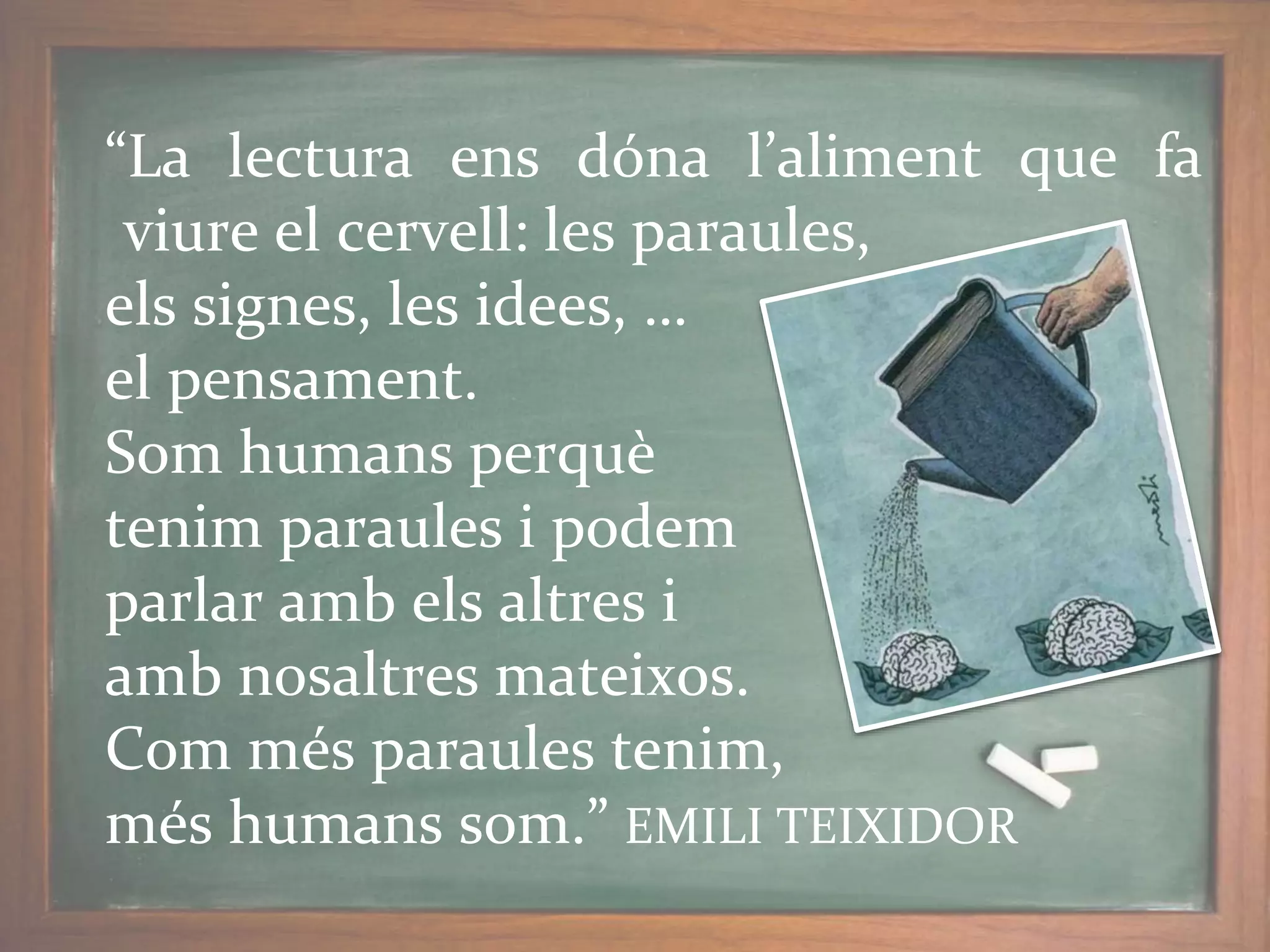 “La lectura ens dóna l’aliment que fa
viure el cervell: les paraules,
els signes, les idees, …
el pensament.
Som humans perquè
tenim paraules i podem
parlar amb els altres i
amb nosaltres mateixos.
Com més paraules tenim,
més humans som.” EMILI TEIXIDOR
 
