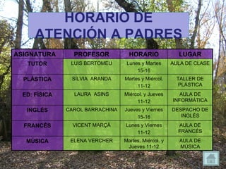 HORARIO DE ATENCIÓN A PADRES ASIGNATURA PROFESOR HORARIO LUGAR TUTOR LUIS BERTOMEU Lunes y Martes 15-16 AULA DE CLASE PLÁSTICA SÍLVIA  ARANDA Martes y Miércol. 11-12 TALLER DE PLÁSTICA ED: FÍSICA LAURA  ASINS Miércol. y Jueves 11-12 AULA DE INFORMÁTICA INGLÉS CAROL BARRACHINA Jueves y Viernes 15-16 DESPACHO DE INGLÉS FRANCÉS VICENT MARÇÀ Lunes y Viernes 11-12 AULA DE FRANCÉS MÚSICA ELENA VERCHER Martes, Miércol. y Jueves 11-12 AULA DE MÚSICA 